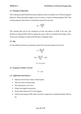 MODULE 5 EE100 Basics of Electrical Engineering
Page 15 of 19
3.2 Principle of Operation
The working principle behind three phase induction motor is Faradays Law of Electromagnetic
Induction. When three phase supply is given to stator, it creates a rotating magnetic field. This
rotating magnetic field rotates at synchronous speed (NS) given by
NS =
120 F
P
This rotating field will cut the conductors of rotor and induces an EMF in the rotor. The
direction of induced EMF will be to oppose the cause. That is to minimize the change in flux.
So the rotor will begin to rotate in the direction of magnetic field.
3.2 Slip
It is the difference between synchronous speed (NS) and actual speed of motor (N).
S =
𝑁 𝑆−𝑁
N 𝑆
%S =
𝑁 𝑆−𝑁
N 𝑆
× 100
N = NS (1-S)
3.3 Frequency of Rotor Current
F’ = S.F
3.5 Application and Features
 Induction motors have nearly constant speed.
 They have poor starting torque
 The maintenance cost is less.
 Simple and rugged construction.
 Power factor between 0.75 to 0.9 lagging
 Used in water pumps, drills, lathes, elevators, compressors, washing machines, blowers
etc.
 