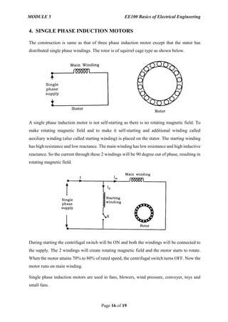 MODULE 5 EE100 Basics of Electrical Engineering
Page 16 of 19
4. SINGLE PHASE INDUCTION MOTORS
The construction is same as that of three phase induction motor except that the stator has
distributed single phase windings. The rotor is of squirrel cage type as shown below.
A single phase induction motor is not self-starting as there is no rotating magnetic field. To
make rotating magnetic field and to make it self-starting and additional winding called
auxiliary winding (also called starting winding) is placed on the stator. The starting winding
has high resistance and low reactance. The main winding has low resistance and high inductive
reactance. So the current through these 2 windings will be 90 degree out of phase, resulting in
rotating magnetic field.
During starting the centrifugal switch will be ON and both the windings will be connected to
the supply. The 2 windings will create rotating magnetic field and the motor starts to rotate.
When the motor attains 70% to 80% of rated speed, the centrifugal switch turns OFF. Now the
motor runs on main winding.
Single phase induction motors are used in fans, blowers, wind pressure, conveyer, toys and
small fans.
 