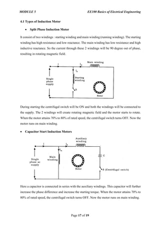 MODULE 5 EE100 Basics of Electrical Engineering
Page 17 of 19
4.1 Types of Induction Motor
 Split Phase Induction Motor
It consist of two windings : starting winding and main winding (running winding). The starting
winding has high resistance and low reactance. The main winding has low resistance and high
inductive reactance. So the current through these 2 windings will be 90 degree out of phase,
resulting in rotating magnetic field.
During starting the centrifugal switch will be ON and both the windings will be connected to
the supply. The 2 windings will create rotating magnetic field and the motor starts to rotate.
When the motor attains 70% to 80% of rated speed, the centrifugal switch turns OFF. Now the
motor runs on main winding.
 Capacitor Start Induction Motors
Here a capacitor is connected in series with the auxiliary windings. This capacitor will further
increase the phase difference and increase the starting torque. When the motor attains 70% to
80% of rated speed, the centrifugal switch turns OFF. Now the motor runs on main winding.
 