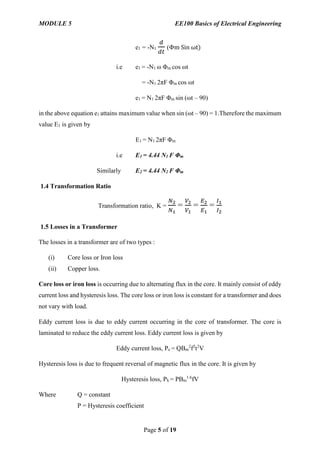 MODULE 5 EE100 Basics of Electrical Engineering
Page 5 of 19
e1 = -N1
𝑑
𝑑𝑡
(Φm Sin ωt)
i.e e1 = -N1 ω Φm cos ωt
= -N1 2πF Φm cos ωt
e1 = N1 2πF Φm sin (ωt – 90)
in the above equation e1 attains maximum value when sin (ωt – 90) = 1.Therefore the maximum
value E1 is given by
E1 = N1 2πF Φm
i.e E1 = 4.44 N1 F Φm
Similarly E2 = 4.44 N2 F Φm
1.4 Transformation Ratio
Transformation ratio, K =
𝑁2
𝑁1
=
𝑉2
𝑉1
=
𝐸2
𝐸1
=
𝐼1
𝐼2
1.5 Losses in a Transformer
The losses in a transformer are of two types :
(i) Core loss or Iron loss
(ii) Copper loss.
Core loss or iron loss is occurring due to alternating flux in the core. It mainly consist of eddy
current loss and hysteresis loss. The core loss or iron loss is constant for a transformer and does
not vary with load.
Eddy current loss is due to eddy current occurring in the core of transformer. The core is
laminated to reduce the eddy current loss. Eddy current loss is given by
Eddy current loss, Pe = QBm
2
f2
t2
V
Hysteresis loss is due to frequent reversal of magnetic flux in the core. It is given by
Hysteresis loss, Ph = PBm
1.6
fV
Where Q = constant
P = Hysteresis coefficient
 