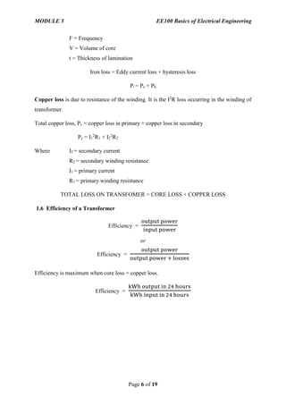 MODULE 5 EE100 Basics of Electrical Engineering
Page 6 of 19
F = Frequency
V = Volume of core
t = Thickness of lamination
Iron loss = Eddy current loss + hysteresis loss
Pi = Pe + Ph
Copper loss is due to resistance of the winding. It is the I2
R loss occurring in the winding of
transformer.
Total copper loss, Pc = copper loss in primary + copper loss in secondary
Pc = I1
2
R1 + I2
2
R2
Where I2 = secondary current
R2 = secondary winding resistance
I1 = primary current
R1 = primary winding resistance
TOTAL LOSS ON TRANSFOMER = CORE LOSS + COPPER LOSS
1.6 Efficiency of a Transformer
Efficiency =
output power
input power
or
Efficiency =
output power
output power + losses
Efficiency is maximum when core loss = copper loss.
Efficiency =
kWh output in 24 hours
kWh input in 24 hours
 
