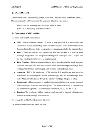 MODULE 5 EE100 Basics of Electrical Engineering
Page 7 of 19
2. DC MACHINE
A transformer works on alternating current, while a DC machine works on Direct Current. A
DC machine can be a DC motor or a DC generator. It has two main parts :
Stator – It is the stationary part. It does not move or rotate.
Rotor – It is the rotating part of the machine.
2.1 Construction of a DC Machine
The mains parts of a DC machine are
 Yoke : It is the outermost part of a DC motor or a DC generator. It is made of cast iron
or cast steel. It act as a supporting frame to hold the machine and to protect the machine
from mechanical injury. It also serves as the low reluctance path for the magnetic flux.
 Poles : These are made of steel laminations. The main purpose is to hold the field
windings into position. The end portion of the pole is called pole shoe. The pole and
the field windings together act as an electromagnet.
 Field Windings : They are enamelled copper wires wound around the poles. It consist
of several turns which are insulated from each other. When current passes through these
windings they form an electromagnet with alternate north and south poles.
 Armature : This is the rotating part of the machine. It is a cylindrical structure with
slots around its outer periphery. Several turns of copper wire are wound through these
slots. When current is passed through the armature windings, it begins to rotate.
 Commutator : The commutator is attached to the same shaft of the armature. It consist
of several copper segments insulated by mica. The armature winding is connected to
the commutator segments. The commutator converts DC to AC and AC to DC.
 Brushes : The brushes are sliding contacts which are used to give and collect current
from the armature through the commutator.
The yoke, poles and field windings form the stator.
The armature and commutator forms the rotor.
 