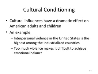 Cultural Conditioning
• Cultural influences have a dramatic effect on
American adults and children
• An example
– Interpersonal violence in the United States is the
highest among the industrialized countries
– Too much violence makes it difficult to achieve
emotional balance
9 - 7
 