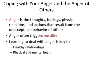 Coping with Your Anger and the Anger of
Others
• Anger is the thoughts, feelings, physical
reactions, and actions that result from the
unacceptable behavior of others
• Anger often triggers hostility
• Learning to deal with anger is key to
– Healthy relationships
– Physical and mental health
9 - 8
 