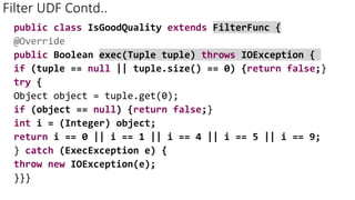 Filter UDF Contd..
public class IsGoodQuality extends FilterFunc {
@Override
public Boolean exec(Tuple tuple) throws IOException {
if (tuple == null || tuple.size() == 0) {return false;}
try {
Object object = tuple.get(0);
if (object == null) {return false;}
int i = (Integer) object;
return i == 0 || i == 1 || i == 4 || i == 5 || i == 9;
} catch (ExecException e) {
throw new IOException(e);
}}}
 