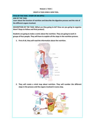 Module 5. TASK 1
CREATE A TASK USING A WEB TOOL.
TITLE OF THE TASK: STORY OF AN APPLE
AIM OF THE TASK:
Learn about the function of nutrition and describe the digestive process and the role of
the different organs involved.
DESCRIPTION OF THE TASK: (What are they going to do? How are you going to organize
them? Steps to follow and final product)
Students are going to make a comic about the nutrition. They are going to work in
groups of four people. They will have to explain all the steps in the nutrition process.
1. First of all, they will read the information about the nutrition.
2. They will create a mind map about nutrition. They will number the different
steps in the process and the organs involved in every step.
 