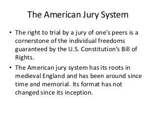 The American Jury System
• The right to trial by a jury of one’s peers is a
cornerstone of the individual freedoms
guaranteed by the U.S. Constitution’s Bill of
Rights.
• The American jury system has its roots in
medieval England and has been around since
time and memorial. Its format has not
changed since its inception.
 