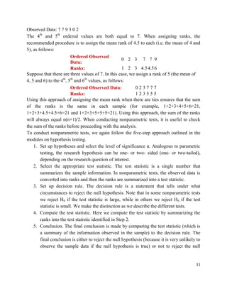 11
Observed Data: 7 7 9 3 0 2
The 4th
and 5th
ordered values are both equal to 7. When assigning ranks, the
recommended procedure is to assign the mean rank of 4.5 to each (i.e. the mean of 4 and
5), as follows:
Ordered Observed
Data:
0.52.53.5 7 7 9
Ranks: 1.52.53.54.54.56
Suppose that there are three values of 7. In this case, we assign a rank of 5 (the mean of
4, 5 and 6) to the 4th
, 5th
and 6th
values, as follows:
Ordered Observed Data: 0 2 3 7 7 7
Ranks: 1 2 3 5 5 5
Using this approach of assigning the mean rank when there are ties ensures that the sum
of the ranks is the same in each sample (for example, 1+2+3+4+5+6=21,
1+2+3+4.5+4.5+6=21 and 1+2+3+5+5+5=21). Using this approach, the sum of the ranks
will always equal n(n+1)/2. When conducting nonparametric tests, it is useful to check
the sum of the ranks before proceeding with the analysis.
To conduct nonparametric tests, we again follow the five-step approach outlined in the
modules on hypothesis testing.
1. Set up hypotheses and select the level of significance α. Analogous to parametric
testing, the research hypothesis can be one- or two- sided (one- or two-tailed),
depending on the research question of interest.
2. Select the appropriate test statistic. The test statistic is a single number that
summarizes the sample information. In nonparametric tests, the observed data is
converted into ranks and then the ranks are summarized into a test statistic.
3. Set up decision rule. The decision rule is a statement that tells under what
circumstances to reject the null hypothesis. Note that in some nonparametric tests
we reject H0 if the test statistic is large, while in others we reject H0 if the test
statistic is small. We make the distinction as we describe the different tests.
4. Compute the test statistic. Here we compute the test statistic by summarizing the
ranks into the test statistic identified in Step 2.
5. Conclusion. The final conclusion is made by comparing the test statistic (which is
a summary of the information observed in the sample) to the decision rule. The
final conclusion is either to reject the null hypothesis (because it is very unlikely to
observe the sample data if the null hypothesis is true) or not to reject the null
 