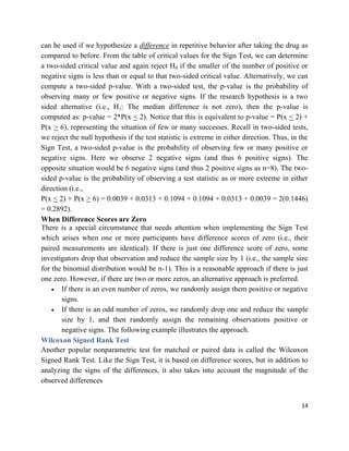 14
can be used if we hypothesize a difference in repetitive behavior after taking the drug as
compared to before. From the table of critical values for the Sign Test, we can determine
a two-sided critical value and again reject H0 if the smaller of the number of positive or
negative signs is less than or equal to that two-sided critical value. Alternatively, we can
compute a two-sided p-value. With a two-sided test, the p-value is the probability of
observing many or few positive or negative signs. If the research hypothesis is a two
sided alternative (i.e., H1: The median difference is not zero), then the p-value is
computed as: p-value = 2*P(x < 2). Notice that this is equivalent to p-value = P(x < 2) +
P(x > 6), representing the situation of few or many successes. Recall in two-sided tests,
we reject the null hypothesis if the test statistic is extreme in either direction. Thus, in the
Sign Test, a two-sided p-value is the probability of observing few or many positive or
negative signs. Here we observe 2 negative signs (and thus 6 positive signs). The
opposite situation would be 6 negative signs (and thus 2 positive signs as n=8). The two-
sided p-value is the probability of observing a test statistic as or more extreme in either
direction (i.e.,
P(x < 2) + P(x > 6) = 0.0039 + 0.0313 + 0.1094 + 0.1094 + 0.0313 + 0.0039 = 2(0.1446)
= 0.2892).
When Difference Scores are Zero
There is a special circumstance that needs attention when implementing the Sign Test
which arises when one or more participants have difference scores of zero (i.e., their
paired measurements are identical). If there is just one difference score of zero, some
investigators drop that observation and reduce the sample size by 1 (i.e., the sample size
for the binomial distribution would be n-1). This is a reasonable approach if there is just
one zero. However, if there are two or more zeros, an alternative approach is preferred.
 If there is an even number of zeros, we randomly assign them positive or negative
signs.
 If there is an odd number of zeros, we randomly drop one and reduce the sample
size by 1, and then randomly assign the remaining observations positive or
negative signs. The following example illustrates the approach.
Wilcoxon Signed Rank Test
Another popular nonparametric test for matched or paired data is called the Wilcoxon
Signed Rank Test. Like the Sign Test, it is based on difference scores, but in addition to
analyzing the signs of the differences, it also takes into account the magnitude of the
observed differences
 