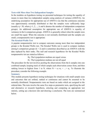 15
Tests with More than Two Independent Samples
In the modules on hypothesis testing we presented techniques for testing the equality of
means in more than two independent samples using analysis of variance (ANOVA). An
underlying assumption for appropriate use of ANOVA was that the continuous outcome
was approximately normally distributed or that the samples were sufficiently large
(usually nj> 30, where j=1, 2, ..., k and k denotes the number of independent comparison
groups). An additional assumption for appropriate use of ANOVA is equality of
variances in the k comparison groups. ANOVA is generally robust when the sample sizes
are small but equal. When the outcome is not normally distributed and the samples are
small, a nonparametric test is appropriate.
The Kruskal-Wallis Test
A popular nonparametric test to compare outcomes among more than two independent
groups is the Kruskal Wallis test. The Kruskal Wallis test is used to compare medians
among k comparison groups (k > 2) and is sometimes described as an ANOVA with the
data replaced by their ranks. The null and research hypotheses for the Kruskal Wallis
nonparametric test are stated as follows:
H0: The k population medians are equal versus
H1: The k population medians are not all equal
The procedure for the test involves pooling the observations from the k samples into one
combined sample, keeping track of which sample each observation comes from, and then
ranking lowest to highest from 1 to N, where N = n1+n2 + ...+ nk. To illustrate the
procedure, consider the following example.
Summary
This module presents hypothesis testing techniques for situations with small sample sizes
and outcomes that are ordinal, ranked or continuous and cannot be assumed to be
normally distributed. Nonparametric tests are based on ranks which are assigned to the
ordered data. The tests involve the same five steps as parametric tests, specifying the null
and alternative or research hypothesis, selecting and computing an appropriate test
statistic, setting up a decision rule and drawing a conclusion. The tests are summarized
below.
 