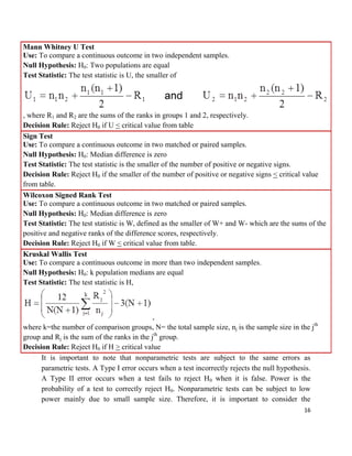 16
Mann Whitney U Test
Use: To compare a continuous outcome in two independent samples.
Null Hypothesis: H0: Two populations are equal
Test Statistic: The test statistic is U, the smaller of
, where R1 and R2 are the sums of the ranks in groups 1 and 2, respectively.
Decision Rule: Reject H0 if U < critical value from table
Sign Test
Use: To compare a continuous outcome in two matched or paired samples.
Null Hypothesis: H0: Median difference is zero
Test Statistic: The test statistic is the smaller of the number of positive or negative signs.
Decision Rule: Reject H0 if the smaller of the number of positive or negative signs < critical value
from table.
Wilcoxon Signed Rank Test
Use: To compare a continuous outcome in two matched or paired samples.
Null Hypothesis: H0: Median difference is zero
Test Statistic: The test statistic is W, defined as the smaller of W+ and W- which are the sums of the
positive and negative ranks of the difference scores, respectively.
Decision Rule: Reject H0 if W < critical value from table.
Kruskal Wallis Test
Use: To compare a continuous outcome in more than two independent samples.
Null Hypothesis: H0: k population medians are equal
Test Statistic: The test statistic is H,
,
where k=the number of comparison groups, N= the total sample size, nj is the sample size in the jth
group and Rj is the sum of the ranks in the jth
group.
Decision Rule: Reject H0 if H > critical value
It is important to note that nonparametric tests are subject to the same errors as
parametric tests. A Type I error occurs when a test incorrectly rejects the null hypothesis.
A Type II error occurs when a test fails to reject H0 when it is false. Power is the
probability of a test to correctly reject H0. Nonparametric tests can be subject to low
power mainly due to small sample size. Therefore, it is important to consider the
 
