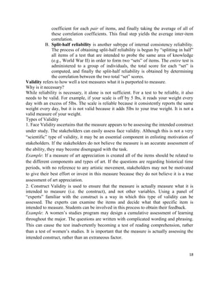 18
coefficient for each pair of items, and finally taking the average of all of
these correlation coefficients. This final step yields the average inter-item
correlation.
B. Split-half reliability is another subtype of internal consistency reliability.
The process of obtaining split-half reliability is begun by “splitting in half”
all items of a test that are intended to probe the same area of knowledge
(e.g., World War II) in order to form two “sets” of items. The entire test is
administered to a group of individuals, the total score for each “set” is
computed, and finally the split-half reliability is obtained by determining
the correlation between the two total “set” scores.
Validity refers to how well a test measures what it is purported to measure.
Why is it necessary?
While reliability is necessary, it alone is not sufficient. For a test to be reliable, it also
needs to be valid. For example, if your scale is off by 5 lbs, it reads your weight every
day with an excess of 5lbs. The scale is reliable because it consistently reports the same
weight every day, but it is not valid because it adds 5lbs to your true weight. It is not a
valid measure of your weight.
Types of Validity
1. Face Validity ascertains that the measure appears to be assessing the intended construct
under study. The stakeholders can easily assess face validity. Although this is not a very
“scientific” type of validity, it may be an essential component in enlisting motivation of
stakeholders. If the stakeholders do not believe the measure is an accurate assessment of
the ability, they may become disengaged with the task.
Example: If a measure of art appreciation is created all of the items should be related to
the different components and types of art. If the questions are regarding historical time
periods, with no reference to any artistic movement, stakeholders may not be motivated
to give their best effort or invest in this measure because they do not believe it is a true
assessment of art appreciation.
2. Construct Validity is used to ensure that the measure is actually measure what it is
intended to measure (i.e. the construct), and not other variables. Using a panel of
“experts” familiar with the construct is a way in which this type of validity can be
assessed. The experts can examine the items and decide what that specific item is
intended to measure. Students can be involved in this process to obtain their feedback.
Example: A women’s studies program may design a cumulative assessment of learning
throughout the major. The questions are written with complicated wording and phrasing.
This can cause the test inadvertently becoming a test of reading comprehension, rather
than a test of women’s studies. It is important that the measure is actually assessing the
intended construct, rather than an extraneous factor.
 