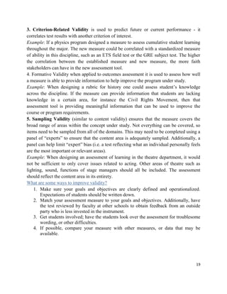 19
3. Criterion-Related Validity is used to predict future or current performance - it
correlates test results with another criterion of interest.
Example: If a physics program designed a measure to assess cumulative student learning
throughout the major. The new measure could be correlated with a standardized measure
of ability in this discipline, such as an ETS field test or the GRE subject test. The higher
the correlation between the established measure and new measure, the more faith
stakeholders can have in the new assessment tool.
4. Formative Validity when applied to outcomes assessment it is used to assess how well
a measure is able to provide information to help improve the program under study.
Example: When designing a rubric for history one could assess student’s knowledge
across the discipline. If the measure can provide information that students are lacking
knowledge in a certain area, for instance the Civil Rights Movement, then that
assessment tool is providing meaningful information that can be used to improve the
course or program requirements.
5. Sampling Validity (similar to content validity) ensures that the measure covers the
broad range of areas within the concept under study. Not everything can be covered, so
items need to be sampled from all of the domains. This may need to be completed using a
panel of “experts” to ensure that the content area is adequately sampled. Additionally, a
panel can help limit “expert” bias (i.e. a test reflecting what an individual personally feels
are the most important or relevant areas).
Example: When designing an assessment of learning in the theatre department, it would
not be sufficient to only cover issues related to acting. Other areas of theatre such as
lighting, sound, functions of stage managers should all be included. The assessment
should reflect the content area in its entirety.
What are some ways to improve validity?
1. Make sure your goals and objectives are clearly defined and operationalized.
Expectations of students should be written down.
2. Match your assessment measure to your goals and objectives. Additionally, have
the test reviewed by faculty at other schools to obtain feedback from an outside
party who is less invested in the instrument.
3. Get students involved; have the students look over the assessment for troublesome
wording, or other difficulties.
4. If possible, compare your measure with other measures, or data that may be
available.
 