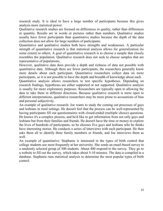 21
research study. It is ideal to have a large number of participants because this gives
analysis more statistical power.
Qualitative research studies are focused on differences in quality, rather than differences
in quantity. Results are in words or pictures rather than numbers. Qualitative studies
usually have fewer participants than quantitative studies because the depth of the data
collection does not allow for large numbers of participants.
Quantitative and qualitative studies both have strengths and weaknesses. A particular
strength of quantitative research is that statistical analysis allows for generalization (to
some extent) to others. A goal of quantitative research is to choose a sample that closely
resembles the population. Qualitative research does not seek to choose samples that are
representative of populations.
However, qualitative data does provide a depth and richness of data not possible with
quantitative data. Although there are fewer participants, the researchers generally know
more details about each participant. Quantitative researchers collect data on more
participants, so it is not possible to have the depth and breadth of knowledge about each.
Quantitative analysis allows researchers to test specific hypotheses. Depending on
research findings, hypotheses are either supported or not supported. Qualitative analysis
is usually for more exploratory purposes. Researchers are typically open to allowing the
data to take them in different directions. Because qualitative research is more open to
different interpretations, qualitative researchers may be more prone to accusations of bias
and personal subjectivity.
An example of qualitative research: Joe wants to study the coming out processes of gays
and lesbians in rural settings. He doesn't feel that the process can be well-represented by
having participants fill out questionnaires with closed-ended (multiple choice) questions.
He knows it's a complex process, and he'd like to get information from not only gays and
lesbians but from their families and friends. He doesn't have the time or money to explore
the lives of hundreds of participants, so he chooses five gays and lesbians who he thinks
have interesting stories. He conducts a series of interviews with each participant. He then
asks them all to identify three family members or friends, and Joe interviews them as
well.
An example of quantitative: Stephanie is interested in the types of birth control that
college students use most frequently at her university. She sends an email-based survey to
a randomly selected group of 500 students. About 400 respond to the survey. They go to
a website to fill out the survey, which takes about 5-10 minutes. The data is compiled in a
database. Stephanie runs statistical analysis to determine the most popular types of birth
control.
 