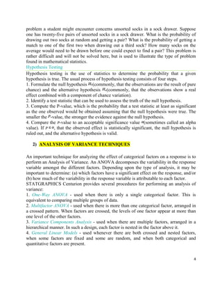 4
problem a student might encounter concerns unsorted socks in a sock drawer. Suppose
one has twenty-five pairs of unsorted socks in a sock drawer. What is the probability of
drawing out two socks at random and getting a pair? What is the probability of getting a
match to one of the first two when drawing out a third sock? How many socks on the
average would need to be drawn before one could expect to find a pair? This problem is
rather difficult and will not be solved here, but is used to illustrate the type of problem
found in mathematical statistics.
Hypothesis Testing
Hypothesis testing is the use of statistics to determine the probability that a given
hypothesis is true. The usual process of hypothesis testing consists of four steps.
1. Formulate the null hypothesis (commonly, that the observations are the result of pure
chance) and the alternative hypothesis (commonly, that the observations show a real
effect combined with a component of chance variation).
2. Identify a test statistic that can be used to assess the truth of the null hypothesis.
3. Compute the P-value, which is the probability that a test statistic at least as significant
as the one observed would be obtained assuming that the null hypothesis were true. The
smaller the -value, the stronger the evidence against the null hypothesis.
4. Compare the -value to an acceptable significance value (sometimes called an alpha
value). If , that the observed effect is statistically significant, the null hypothesis is
ruled out, and the alternative hypothesis is valid.
2) ANALYSIS OF VARIANCE TECHNIQUES
An important technique for analyzing the effect of categorical factors on a response is to
perform an Analysis of Variance. An ANOVA decomposes the variability in the response
variable amongst the different factors. Depending upon the type of analysis, it may be
important to determine: (a) which factors have a significant effect on the response, and/or
(b) how much of the variability in the response variable is attributable to each factor.
STATGRAPHICS Centurion provides several procedures for performing an analysis of
variance:
1. One-Way ANOVA - used when there is only a single categorical factor. This is
equivalent to comparing multiple groups of data.
2. Multifactor ANOVA - used when there is more than one categorical factor, arranged in
a crossed pattern. When factors are crossed, the levels of one factor appear at more than
one level of the other factors.
3. Variance Components Analysis - used when there are multiple factors, arranged in a
hierarchical manner. In such a design, each factor is nested in the factor above it.
4. General Linear Models - used whenever there are both crossed and nested factors,
when some factors are fixed and some are random, and when both categorical and
quantitative factors are present.
 