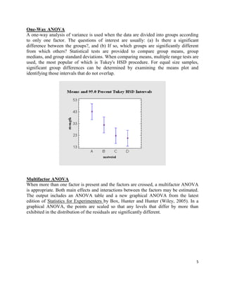 5
One-Way ANOVA
A one-way analysis of variance is used when the data are divided into groups according
to only one factor. The questions of interest are usually: (a) Is there a significant
difference between the groups?, and (b) If so, which groups are significantly different
from which others? Statistical tests are provided to compare group means, group
medians, and group standard deviations. When comparing means, multiple range tests are
used, the most popular of which is Tukey's HSD procedure. For equal size samples,
significant group differences can be determined by examining the means plot and
identifying those intervals that do not overlap.
Multifactor ANOVA
When more than one factor is present and the factors are crossed, a multifactor ANOVA
is appropriate. Both main effects and interactions between the factors may be estimated.
The output includes an ANOVA table and a new graphical ANOVA from the latest
edition of Statistics for Experimenters by Box, Hunter and Hunter (Wiley, 2005). In a
graphical ANOVA, the points are scaled so that any levels that differ by more than
exhibited in the distribution of the residuals are significantly different.
 