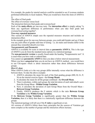 8
For example, the grades by tutorial analysis could be extended to see if overseas students
performed differently to local students. What you would have from this form of ANOVA
is:
The effect of final grade
The effect of overseas versus local
The interaction between final grade and overseas/local
Each of the main effects are one-way tests. The interaction effect is simply asking "is
there any significant difference in performance when you take final grade and
overseas/local acting together".
Two-way repeated measures
This version of ANOVA simple uses the repeated measures structure and includes an
interaction effect.
In the example given for one-way between groups, you could add Gender and see if there
was any joint effect of gender and time of testing - i.e. do males and females differ in the
amount they remember/absorb over time.
Non-parametric and Parametric
ANOVA is available for score or interval data as parametric ANOVA. This is the type
of ANOVA you do from the standard menu options in a statistical package.
The non-parametric version is usually found under the heading "Nonparametric test". It
is used when you have rank or ordered data.
You cannot use parametric ANOVA when you data is below interval measurement.
Where you have categorical data you do not have an ANOVA method - you would have
to use Chi-square which is about interaction rather than about differences between
groups.
How it’s done
What ANOVA looks at is the way groups differ internally versus what the difference is
between them. To take the above example:
1. ANOVA calculates the mean for each of the final grading groups (HD, D, Cr, P,
N) on the tutorial exercise figure - the Group Means.
2. It calculates the mean for all the groups combined - the Overall Mean.
3. Then it calculates, within each group, the total deviation of each individual's score
from the Group Mean - Within Group Variation.
4. Next, it calculates the deviation of each Group Mean from the Overall Mean -
Between Group Variation.
5. Finally, ANOVA produces the F statistic which is the ratio Between Group
Variation to the Within Group Variation.
If the Between Group Variation is significantly greater than the Within Group
Variation, then it is likely that there is a statistically significant difference between the
groups.
The statistical package will tell you if the F ratio is significant or not.
All versions of ANOVA follow these basic principles but the sources of Variation get
more complex as the number of groups and the interaction effects increase.
 
