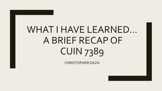 WHAT I HAVE LEARNED…
A BRIEF RECAP OF
CUIN 7389
CHRISTOPHER DAZA
 