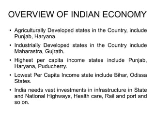 OVERVIEW OF INDIAN ECONOMY
● Agriculturally Developed states in the Country, include
Punjab, Haryana.
● Industrially Developed states in the Country include
Maharastra, Gujrath.
● Highest per capita income states include Punjab,
Haryana, Puducherry.
● Lowest Per Capita Income state include Bihar, Odissa
States.
● India needs vast investments in infrastructure in State
and National Highways, Health care, Rail and port and
so on.
 