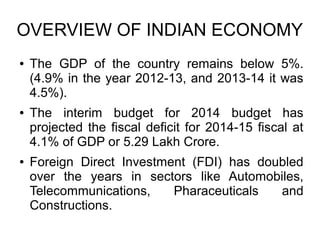 OVERVIEW OF INDIAN ECONOMY
● The GDP of the country remains below 5%.
(4.9% in the year 2012-13, and 2013-14 it was
4.5%).
● The interim budget for 2014 budget has
projected the fiscal deficit for 2014-15 fiscal at
4.1% of GDP or 5.29 Lakh Crore.
● Foreign Direct Investment (FDI) has doubled
over the years in sectors like Automobiles,
Telecommunications, Pharaceuticals and
Constructions.
 