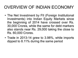 OVERVIEW OF INDIAN ECONOMY
● The Net Investment by FII (Foreign Institutional
Investments) into Indian Equity Markets since
the beginning of 2014 have crossed over Rs.
30,000 Crores, while the same for debt markers
also stands near Rs. 29,000 taking the close to
Rs. 60,000 Crores.
● Trade in 2013-14 grew to 3.98%, while imports
dipped to 8.11% during the same period
 