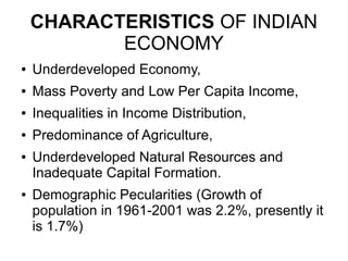 CHARACTERISTICS OF INDIAN
ECONOMY
● Underdeveloped Economy,
● Mass Poverty and Low Per Capita Income,
● Inequalities in Income Distribution,
● Predominance of Agriculture,
● Underdeveloped Natural Resources and
Inadequate Capital Formation.
● Demographic Pecularities (Growth of
population in 1961-2001 was 2.2%, presently it
is 1.7%)
 