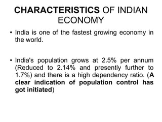 CHARACTERISTICS OF INDIAN
ECONOMY
● India is one of the fastest growing economy in
the world.
● India's population grows at 2.5% per annum
(Reduced to 2.14% and presently further to
1.7%) and there is a high dependency ratio. (A
clear indication of population control has
got initiated)
 