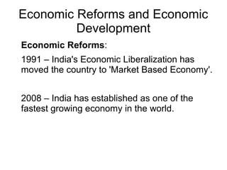 Economic Reforms and Economic
Development
Economic Reforms:
1991 – India's Economic Liberalization has
moved the country to 'Market Based Economy'.
2008 – India has established as one of the
fastest growing economy in the world.
 