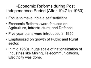 ●Economic Reforms during Post
Independence Period (After 1947 to 1960).
● Focus to make India a self sufficient.
● Economic Reforms were focused on
Agriculture, Infrastructure, and Defence.
● Five year plans were introduced in 1950.
● Emphasized on growth of Public and Rural
sector.
● In mid 1950s, huge scale of nationalization of
Industries like Mining, Telecommunications,
Electricity was done.
 