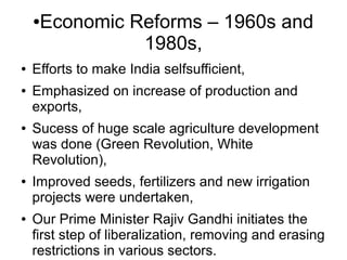 ●Economic Reforms – 1960s and
1980s,
● Efforts to make India selfsufficient,
● Emphasized on increase of production and
exports,
● Sucess of huge scale agriculture development
was done (Green Revolution, White
Revolution),
● Improved seeds, fertilizers and new irrigation
projects were undertaken,
● Our Prime Minister Rajiv Gandhi initiates the
first step of liberalization, removing and erasing
restrictions in various sectors.
 