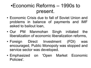 ●Economic Reforms – 1990s to
present.
● Economic Crisis due to fall of Soviet Union and
problems in balance of payments and IMF
asked to bailout loan,
● Our PM Manmohan Singh initiated the
liberalization of economic liberalization reforms,
● Foreign Direct Investment (FDI) was
encouraged, Public Monopoly was stopped and
service sector was developed.
● Emphasized on 'Open Market Economic
Policies'.
 