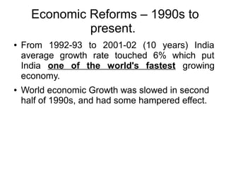 Economic Reforms – 1990s to
present.
● From 1992-93 to 2001-02 (10 years) India
average growth rate touched 6% which put
India one of the world's fastest growing
economy.
● World economic Growth was slowed in second
half of 1990s, and had some hampered effect.
 