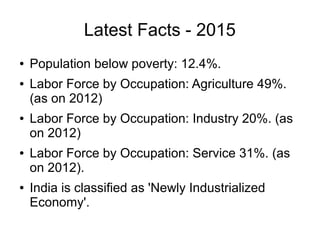 Latest Facts - 2015
● Population below poverty: 12.4%.
● Labor Force by Occupation: Agriculture 49%.
(as on 2012)
● Labor Force by Occupation: Industry 20%. (as
on 2012)
● Labor Force by Occupation: Service 31%. (as
on 2012).
● India is classified as 'Newly Industrialized
Economy'.
 