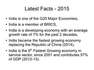 Latest Facts - 2015
● India is one of the G20 Major Economies,
● India is a member of BRICS,
● India is a developing economy with an average
growth rate of 7% for the past 2 decades,
● India became the fastest growing economy
replacing the Republic of China (2014).
●
India is the 9th
Fastest Growing economy in
service sector, since 2001 and contributes 57%
of GDP (2012-13).
 
