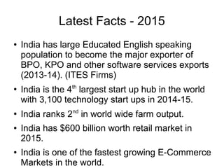 Latest Facts - 2015
● India has large Educated English speaking
population to become the major exporter of
BPO, KPO and other software services exports
(2013-14). (ITES Firms)
●
India is the 4th
largest start up hub in the world
with 3,100 technology start ups in 2014-15.
●
India ranks 2nd
in world wide farm output.
● India has $600 billion worth retail market in
2015.
● India is one of the fastest growing E-Commerce
Markets in the world.
 