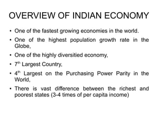 OVERVIEW OF INDIAN ECONOMY
● One of the fastest growing economies in the world.
● One of the highest population growth rate in the
Globe,
● One of the highly diversitied economy,
●
7th
Largest Country,
●
4th
Largest on the Purchasing Power Parity in the
World,
● There is vast difference between the richest and
poorest states (3-4 times of per capita income)
 