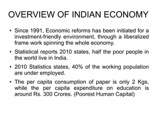 OVERVIEW OF INDIAN ECONOMY
● Since 1991, Economic reforms has been initiated for a
investment-friendly environment, through a liberalized
frame work spinning the whole economy.
● Statistical reports 2010 states, half the poor people in
the world live in India.
● 2010 Statistics states, 40% of the working population
are under employed.
● The per capita consumption of paper is only 2 Kgs,
while the per capita expenditure on education is
around Rs. 300 Crores. (Poorest Human Capital)
 