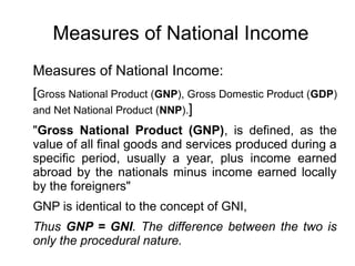 Measures of National Income
Measures of National Income:
[Gross National Product (GNP), Gross Domestic Product (GDP)
and Net National Product (NNP).]
"Gross National Product (GNP), is defined, as the
value of all final goods and services produced during a
specific period, usually a year, plus income earned
abroad by the nationals minus income earned locally
by the foreigners"
GNP is identical to the concept of GNI,
Thus GNP = GNI. The difference between the two is
only the procedural nature.
 