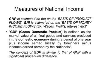 Measures of National Income
GNP is estimated on the on the 'BASIS OF PRODUCT
FLOWS', GNI is estimated on the 'BASIS OF MONEY
INCOME FLOWS (Ex: Wages, Profits, Interest, etc)'
● "GDP (Gross Domestic Product) is defined as the
market value of all final goods and services produced
in the domestic economy during a period of one year
plus income earned locally by foreigners minus
incomes earned abroad by the Nationals".
The concept of GDP is similar to that of GNP with a
significant procedural difference.
 