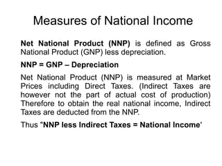 Measures of National Income
Net National Product (NNP) is defined as Gross
National Product (GNP) less depreciation.
NNP = GNP – Depreciation
Net National Product (NNP) is measured at Market
Prices including Direct Taxes. (Indirect Taxes are
however not the part of actual cost of production)
Therefore to obtain the real national income, Indirect
Taxes are deducted from the NNP.
Thus "NNP less Indirect Taxes = National Income'
 