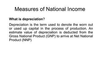 Measures of National Income
What is depreciation?
Depreciation is the term used to denote the worn out
or used up capital in the process of production. An
estimate value of depreciation is deducted from the
Gross National Product (GNP) to arrive at Net National
Product (NNP)
 