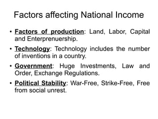 Factors affecting National Income
● Factors of production: Land, Labor, Capital
and Enterprenuership.
● Technology: Technology includes the number
of inventions in a country.
● Government: Huge Investments, Law and
Order, Exchange Regulations.
● Political Stability: War-Free, Strike-Free, Free
from social unrest.
 