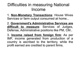 Difficulties in measuring National
Income
1. Non-Monetary Transactions: House Wives
Services or farm output consumed at home...
2. Government's Administrative Services are
difficult to measure: Services of Judges,
Defense, Administrative positions like PM, CM..
3. Income raised from foreign firm: As per
IMF, income generated from production of a
country is ascribed to the territory, while the
profit earned are credited to parent firms.
 