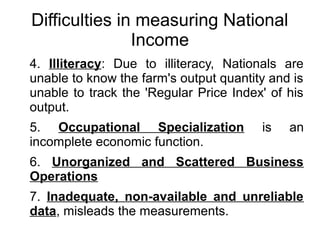 Difficulties in measuring National
Income
4. Illiteracy: Due to illiteracy, Nationals are
unable to know the farm's output quantity and is
unable to track the 'Regular Price Index' of his
output.
5. Occupational Specialization is an
incomplete economic function.
6. Unorganized and Scattered Business
Operations
7. Inadequate, non-available and unreliable
data, misleads the measurements.
 