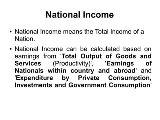 National Income
● National Income means the Total Income of a
Nation.
● National Income can be calculated based on
earnings from 'Total Output of Goods and
Services (Productivity)', 'Earnings of
Nationals within country and abroad' and
'Expenditure by Private Consumption,
Investments and Government Consumption'
 