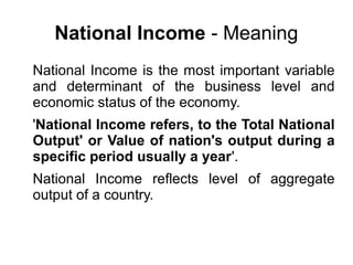 National Income - Meaning
National Income is the most important variable
and determinant of the business level and
economic status of the economy.
'National Income refers, to the Total National
Output' or Value of nation's output during a
specific period usually a year'.
National Income reflects level of aggregate
output of a country.
 