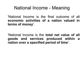 National Income - Meaning
'National Income is the final outcome of all
economic activities of a nation valued in
terms of money'.
'National Income is the total net value of all
goods and services produced within a
nation over a specified period of time'.
 