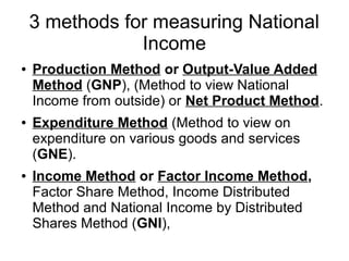 3 methods for measuring National
Income
● Production Method or Output-Value Added
Method (GNP), (Method to view National
Income from outside) or Net Product Method.
● Expenditure Method (Method to view on
expenditure on various goods and services
(GNE).
● Income Method or Factor Income Method,
Factor Share Method, Income Distributed
Method and National Income by Distributed
Shares Method (GNI),
 
