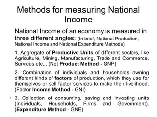 Methods for measuring National
Income
National Income of an economy is measured in
three different angles: (In brief, National Production,
National Income and National Expenditure Methods)
1. Aggregate of Productive Units of different sectors, like
Agriculture, Mining, Manufacturing, Trade and Commerce,
Services etc... (Net Product Method - GNP)
2. Combination of individuals and households owning
different kinds of factors of production, which they use for
themselves or sell factor services to make their livelihood.
(Factor Income Method - GNI)
● 3. Collection of consuming, saving and investing units
(Individuals, Households, Firms and Government).
(Expenditure Method - GNE)
 