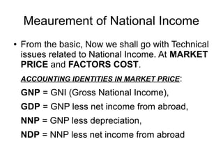 Meaurement of National Income
● From the basic, Now we shall go with Technical
issues related to National Income. At MARKET
PRICE and FACTORS COST.
ACCOUNTING IDENTITIES IN MARKET PRICE:
GNP = GNI (Gross National Income),
GDP = GNP less net income from abroad,
NNP = GNP less depreciation,
NDP = NNP less net income from abroad
 